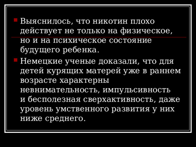 Выяснилось, что никотин плохо действует не только на физическое, но и на психическое состояние будущего ребенка. Немецкие ученые доказали, что для детей курящих матерей уже в раннем возрасте характерны невнимательность, импульсивность и бесполезная сверхактивность, даже уровень умственного развития у них ниже среднего. 