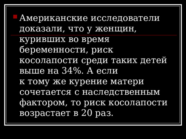 Американские исследователи доказали, что у женщин, куривших во время беременности, риск косолапости среди таких детей выше на 34%. А если к тому же курение матери сочетается с наследственным фактором, то риск косолапости возрастает в 20 раз. 