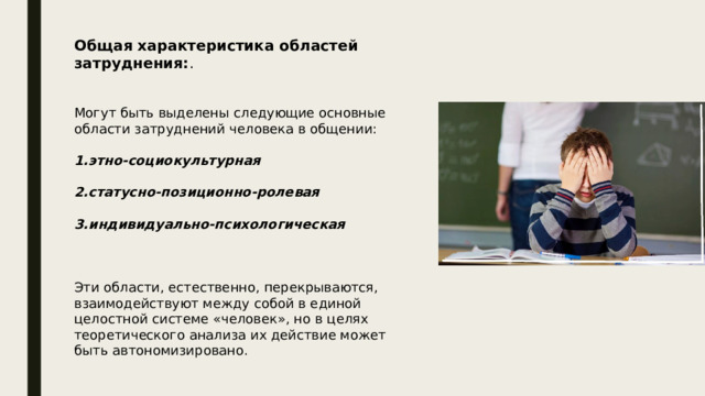 Общая характеристика областей затруднения: . Могут быть выделены следующие основные области затруднений человека в общении: 1.этно-социокультурная 2.статусно-позиционно-ролевая 3.индивидуально-психологическая  Эти области, естественно, перекрываются, взаимодействуют между собой в единой целостной системе «человек», но в целях теоретического анализа их действие может быть автономизировано. 