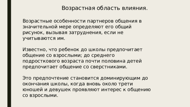 Возрастная область влияния. Возрастные особенности партнеров общения в значительной мере определяют его общий рисунок, вызывая затруднения, если не учитываются им. Известно, что ребенок до школы предпочитает общение со взрослыми; до среднего подросткового возраста почти половина детей предпочитает общение со сверстниками. Это предпочтение становится доминирующим до окончания школы, когда вновь около трети юношей и девушек проявляют интерес к общению со взрослыми. 