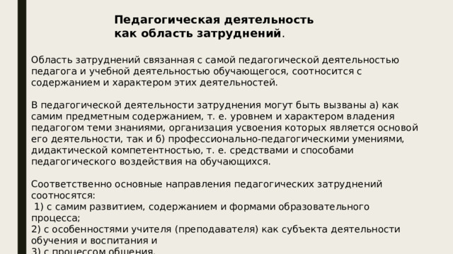 Педагогическая деятельность как область затруднений . Область затруднений связанная с самой педагогической деятельностью педагога и учебной деятельностью обучающегося, соотносится с содержанием и характером этих деятельностей. В педагогической деятельности затруднения могут быть вызваны а) как самим предметным содержанием, т. е. уровнем и характером владения педагогом теми знаниями, организация усвоения которых является основой его деятельности, так и б) профессионально-педагогическими умениями, дидактической компетентностью, т. е. средствами и способами педагогического воздействия на обучающихся. Соответственно основные направления педагогических затруднений соотносятся:  1) с самим развитием, содержанием и формами образовательного процесса; 2) с особенностями учителя (преподавателя) как субъекта деятельности обучения и воспитания и 3) с процессом общения. 