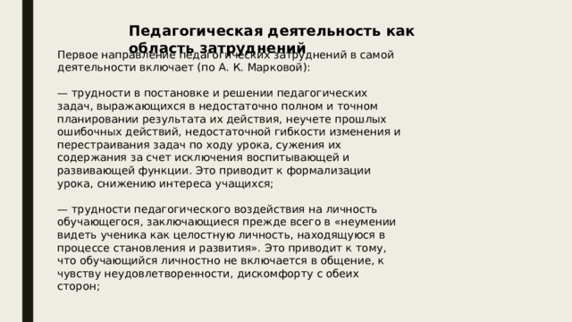 Педагогическая деятельность как область затруднений Первое направление педагогических затруднений в самой деятельности включает (по А. К. Марковой): — трудности в постановке и решении педагогических задач, выражающихся в недостаточно полном и точном планировании результата их действия, неучете прошлых ошибочных действий, недостаточной гибкости изменения и перестраивания задач по ходу урока, сужения их содержания за счет исключения воспитывающей и развивающей функции. Это приводит к формализации урока, снижению интереса учащихся; — трудности педагогического воздействия на личность обучающегося, заключающиеся прежде всего в «неумении видеть ученика как целостную личность, находящуюся в процессе становления и развития». Это приводит к тому, что обучающийся личностно не включается в общение, к чувству неудовлетворенности, дискомфорту с обеих сторон; 