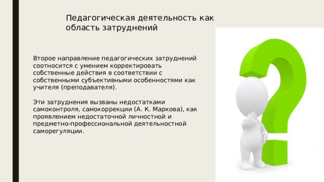 Педагогическая деятельность как область затруднений Второе направление педагогических затруднений соотносится с умением корректировать собственные действия в соответствии с собственными субъективными особенностями как учителя (преподавателя). Эти затруднения вызваны недостатками самоконтроля, самокоррекции (А. К. Маркова), как проявлением недостаточной личностной и предметно-профессиональной деятельностной саморегуляции. 