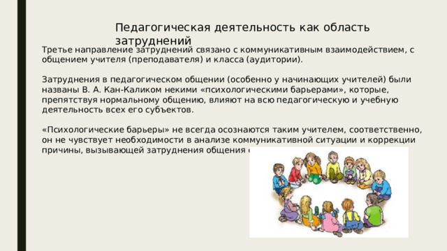 Педагогическая деятельность как область затруднений Третье направление затруднений связано с коммуникативным взаимодействием, с общением учителя (преподавателя) и класса (аудитории). Затруднения в педагогическом общении (особенно у начинающих учителей) были названы В. А. Кан-Каликом некими «психологическими барьерами», которые, препятствуя нормальному общению, влияют на всю педагогическую и учебную деятельность всех его субъектов. «Психологические барьеры» не всегда осознаются таким учителем, соответственно, он не чувствует необходимости в анализе коммуникативной ситуации и коррекции причины, вызывающей затруднения общения с классом. 