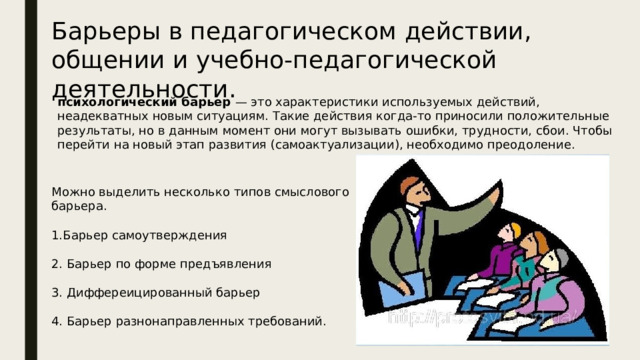 Барьеры в педагогическом действии, общении и учебно-педагогической деятельности. психологический барьер — это характеристики используемых действий, неадекватных новым ситуациям. Такие действия когда-то приносили положительные результаты, но в данным момент они могут вызывать ошибки, трудности, сбои. Чтобы перейти на новый этап развития (самоактуализации), необходимо преодоление. Можно выделить несколько типов смыслового барьера. 1.Барьер самоутверждения 2. Барьер по форме предъявления 3. Диффереицированный барьер 4. Барьер разнонаправленных требований. 