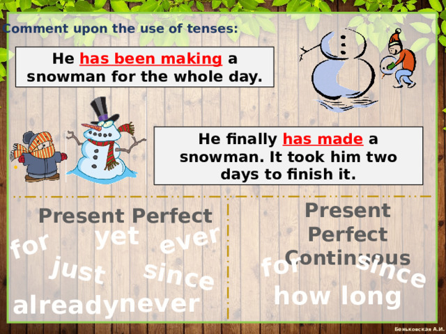 since for just ever since for Comment upon the use of tenses: He has been making  a snowman for the whole day. He finally has made a snowman. It took him two days to finish it. Present Perfect Continuous Present Perfect yet how long never already 