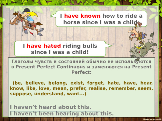 I have known how to ride a horse since I was a child. I have hated riding bulls since I was a child! Глаголы чувств и состояний обычно не используются в Present Perfect Continuous и заменяются на Present Perfect:  (be, believe, belong, exist, forget, hate, have, hear, know, like, love, mean, prefer, realise, remember, seem, suppose, understand, want...)  I haven’t heard about this. I haven’t been hearing about this. 