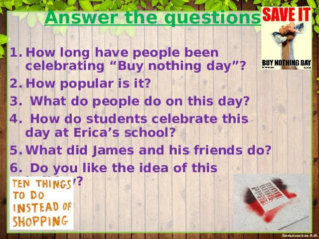 Answer the questions.   How long have people been celebrating “Buy nothing day”? How popular is it?  What do people do on this day?  How do students celebrate this day at Erica’s school? What did James and his friends do?  Do you like the idea of this holiday? 