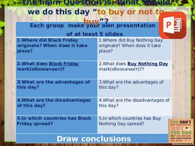 The main Question is: What should we do this day “ to buy or not to buy ”?   Each group make your own presentation 1.Where did Black Friday originate? When does it take place?   of at least 5 slides   1.Where did Buy Nothing Day originate? When does it take place? 2.What does Black Friday mark(обозначает)?     2.What does Buy Nothing Day mark(обозначает)?? 3.What are the advantages of this day? 4.What are the disadvantages of this day?     3.What are the advantages of this day?   4.What are the disadvantages of this day? 5.In which countries has Black Friday spread?     5.In which countries has Buy Nothing Day spread? Draw conclusions   