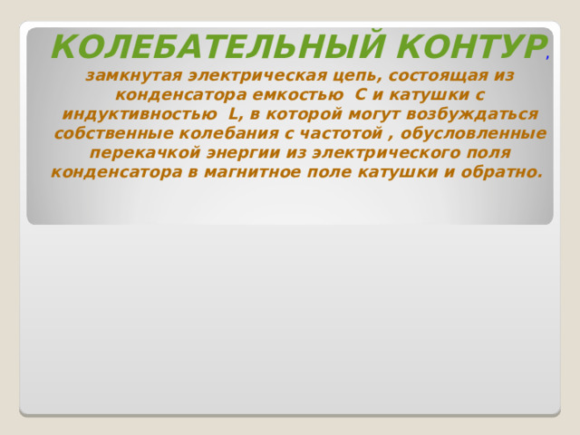 КОЛЕБАТЕЛЬНЫЙ КОНТУР ,  замкнутая электрическая цепь, состоящая из конденсатора емкостью С и катушки с индуктивностью L, в которой могут возбуждаться собственные колебания с частотой , обусловленные перекачкой энергии из электрического поля конденсатора в магнитное поле катушки и обратно. 