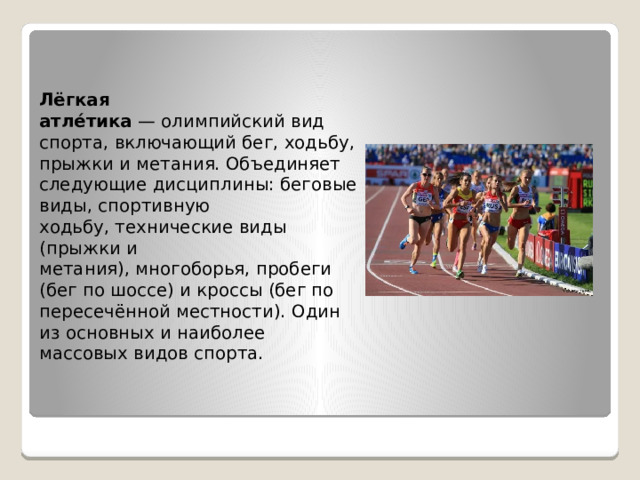 Лёгкая атле́тика  — олимпийский вид спорта, включающий бег, ходьбу, прыжки и метания. Объединяет следующие дисциплины: беговые виды, спортивную ходьбу, технические виды (прыжки и метания), многоборья, пробеги  (бег по шоссе) и кроссы (бег по пересечённой местности). Один из основных и наиболее массовых видов спорта. 