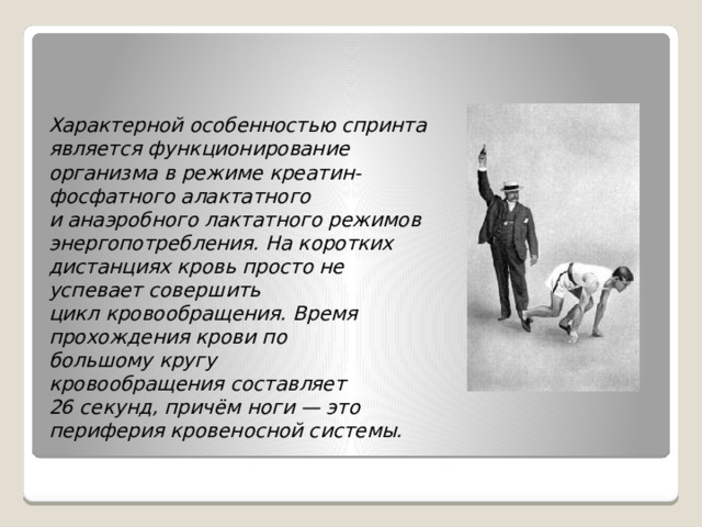 Характерной особенностью спринта является функционирование организма в режиме креатин-фосфатного алактатного и анаэробного лактатного режимов энергопотребления. На коротких дистанциях кровь просто не успевает совершить цикл кровообращения. Время прохождения крови по большому кругу кровообращения составляет 26 секунд, причём ноги — это периферия кровеносной системы. 