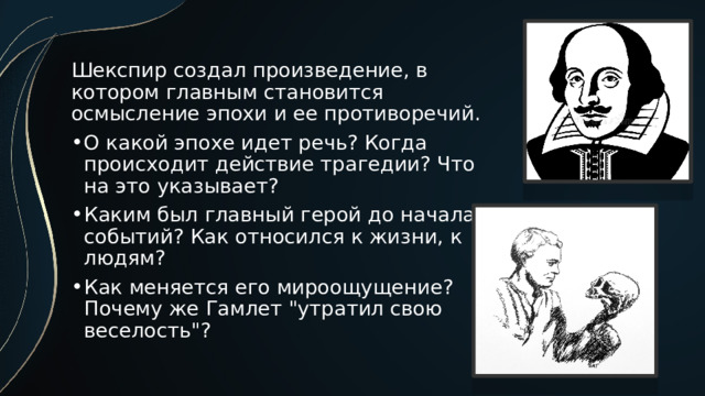 Шекспир создал произведение, в котором главным становится осмысление эпохи и ее противоречий. О какой эпохе идет речь? Когда происходит действие трагедии? Что на это указывает? Каким был главный герой до начала событий? Как относился к жизни, к людям? Как меняется его мироощущение? Почему же Гамлет 