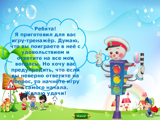 Ребята ! Я приготовил для вас игру-тренажёр. Думаю, что вы поиграете в неё с удовольствием и ответите на все мои вопросы. Но хочу вас предупредить, что если вы неверно ответите на вопрос, то начнёте игру с самого начала. Желаю удачи ! 