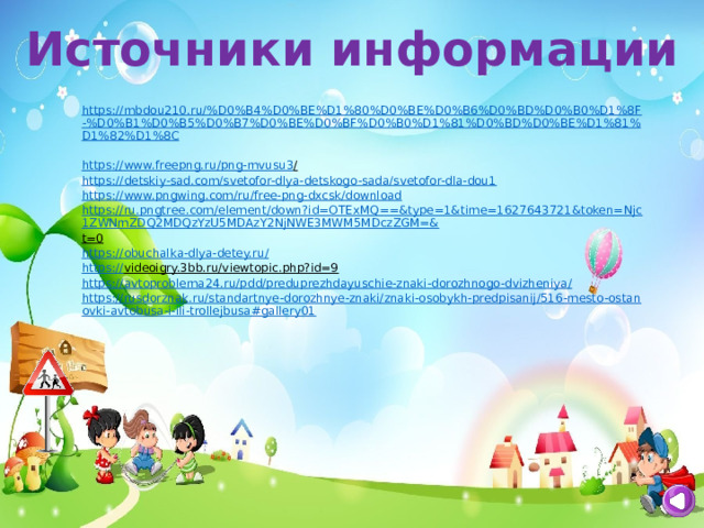 Источники информации https://mbdou210.ru/%D0%B4%D0%BE%D1%80%D0%BE%D0%B6%D0%BD%D0%B0%D1%8F-%D0%B1%D0%B5%D0%B7%D0%BE%D0%BF%D0%B0%D1%81%D0%BD%D0%BE%D1%81%D1%82%D1%8C  https ://www.freepng.ru/png-mvusu3 /  https://detskiy-sad.com/svetofor-dlya-detskogo-sada/svetofor-dla-dou1 https://www.pngwing.com/ru/free-png-dxcsk/download https://ru.pngtree.com/element/down?id=OTExMQ==&type=1&time=1627643721&token=Njc1ZWNmZDQ2MDQzYzU5MDAzY2NjNWE3MWM5MDczZGM=& t=0  https://obuchalka-dlya-detey.ru/  https:// videoigry.3bb.ru/viewtopic.php?id=9  https://avtoproblema24.ru/pdd/preduprezhdayuschie-znaki-dorozhnogo-dvizheniya/ https://rusdorznak.ru/standartnye-dorozhnye-znaki/znaki-osobykh-predpisanij/516-mesto-ostanovki-avtobusa-i-ili-trollejbusa#gallery01 