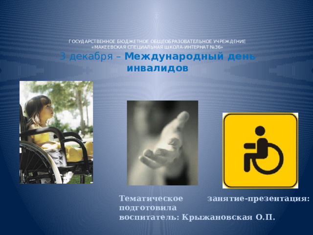 ГОСУДАРСТВЕННОЕ БЮДЖЕТНОЕ ОБЩЕОБРАЗОВАТЕЛЬНОЕ УЧРЕЖДЕНИЕ  «МАКЕЕВСКАЯ СПЕЦИАЛЬНАЯ ШКОЛА-ИНТЕРНАТ №36»  3 декабря – Международный день инвалидов   Тематическое занятие-презентация: подготовила воспитатель: Крыжановская О.П. 