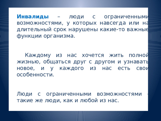  Инвалиды  – люди с ограниченными возможностями, у которых навсегда или на длительный срок нарушены какие-то важные функции организма.   Каждому из нас хочется жить полной жизнью, общаться друг с другом и узнавать новое, и у каждого из нас есть свои особенности. Люди с ограниченными возможностями - такие же люди, как и любой из нас. 