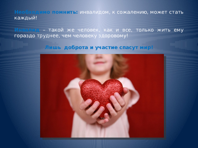 Необходимо помнить: инвалидом, к сожалению, может стать каждый! Инвалид  – такой же человек, как и все, только жить ему гораздо труднее, чем человеку здоровому!  Лишь  доброта и участие спасут мир! 