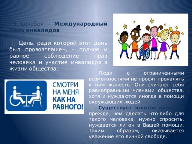 3 декабря – Международный день инвалидов  Цель, ради которой этот день был провозглашен, – полное и равное соблюдение прав человека и участие инвалидов в жизни общества.  Люди с ограниченными возможностями не просят проявлять к ним жалость. Они считают себя равноправными членами общества, хотя и нуждаются иногда в помощи окружающих людей.  Существует золотое правило:  прежде, чем сделать что-либо для такого человека, нужно спросить, нуждается ли он в Вашей помощи. Таким образом, оказывается уважение его личной свободе. 