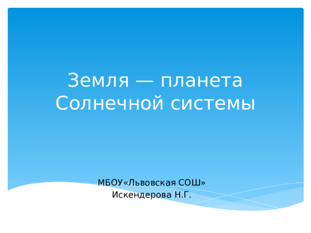 Земля — планета Солнечной системы МБОУ«Львовская СОШ» Искендерова Н.Г. 