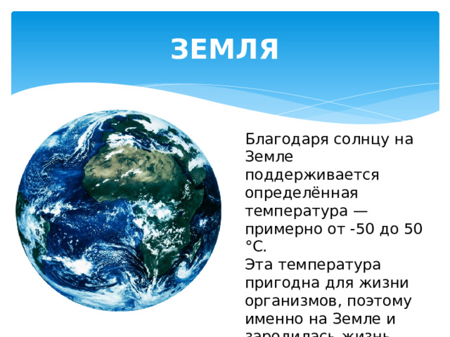 ЗЕМЛЯ Благодаря солнцу на Земле поддерживается определённая температура — примерно от -50 до 50 °С. Эта температура пригодна для жизни организмов, поэтому именно на Земле и зародилась жизнь. 