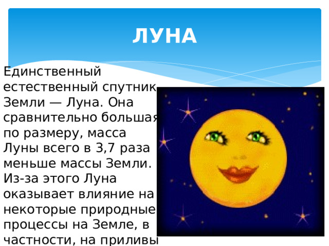 ЛУНА Единственный естественный спутник Земли — Луна. Она сравнительно большая по размеру, масса Луны всего в 3,7 раза меньше массы Земли. Из-за этого Луна оказывает влияние на некоторые природные процессы на Земле, в частности, на приливы и отливы. 
