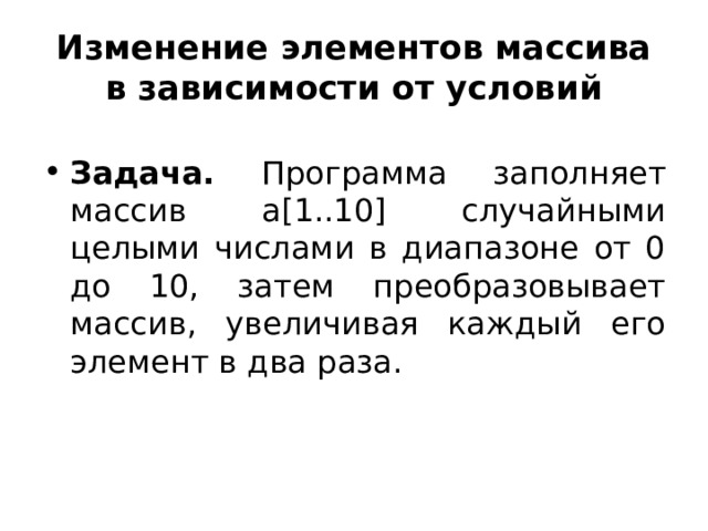 Изменение элементов массива в зависимости от условий Задача. Программа заполняет массив а[1..10] случайными целыми числами в диапазоне от 0 до 10, затем преобразовывает массив, увеличивая каждый его элемент в два раза. 