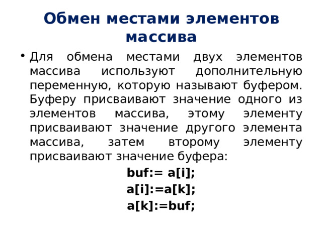 Обмен местами элементов массива Для обмена местами двух элементов массива используют дополнительную переменную, которую называют буфером. Буферу присваивают значение одного из элементов массива, этому элементу присваивают значение другого элемента массива, затем второму элементу присваивают значение буфера: buf:= a[i]; a[i]:=a[k]; a[k]:=buf; 