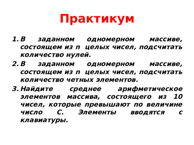 Практикум В заданном одномерном  массиве, состоящем из n  целых чисел, подсчитать количество нулей. В заданном одномерном  массиве, состоящем из n  целых чисел, подсчитать количество четных элементов. Найдите среднее арифметическое элементов массива, состоящего из 10 чисел, которые превышают по величине число С. Элементы вводятся с клавиатуры. 
