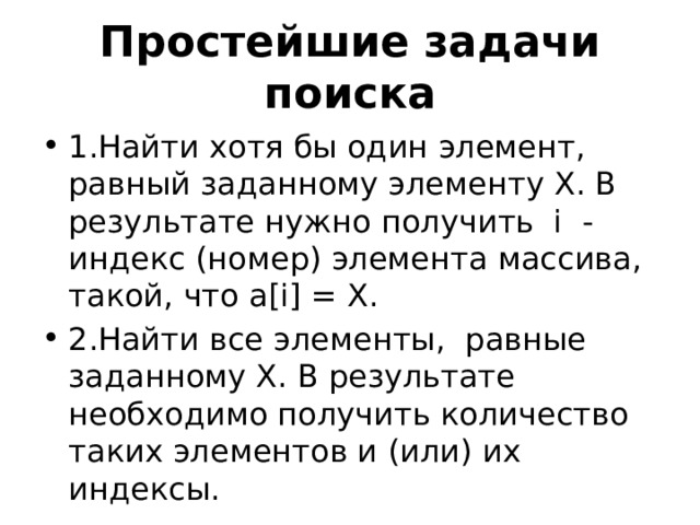Простейшие задачи поиска 1.Найти хотя бы один элемент, равный заданному элементу Х. В результате нужно получить i - индекс (номер) элемента массива, такой, что a[i] = X. 2.Найти все элементы, равные заданному Х. В результате необходимо получить количество таких элементов и (или) их индексы. 