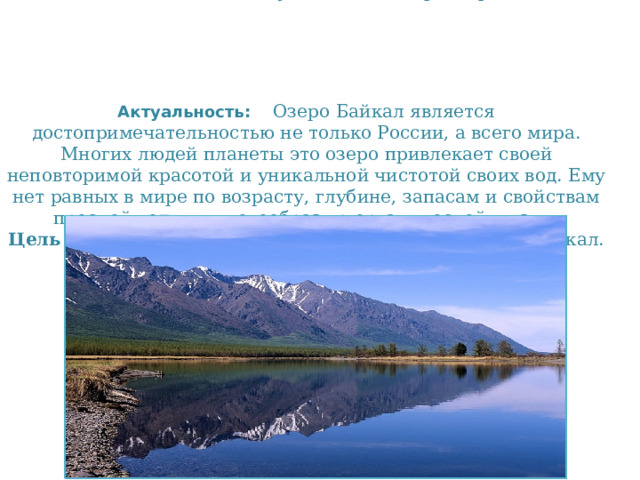 Гипотеза: Байкал - самое уникальное озеро мира    Актуальность: Озеро Байкал является достопримечательностью не только России, а всего мира. Многих людей планеты это озеро привлекает своей неповторимой красотой и уникальной чистотой своих вод. Ему нет равных в мире по возрасту, глубине, запасам и свойствам пресной воды, и многообразию органической жизни.  Цель проекта:  знакомство с величественным озером Байкал.   
