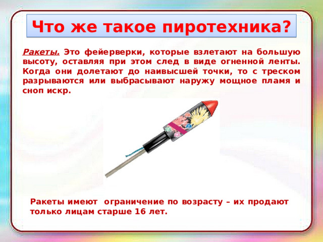 Что же такое пиротехника? Ракеты. Это фейерверки, которые взлетают на большую высоту, оставляя при этом след в виде огненной ленты. Когда они долетают до наивысшей точки, то с треском разрываются или выбрасывают наружу мощное пламя и сноп искр. Ракеты имеют ограничение по возрасту – их продают только лицам старше 16 лет. 