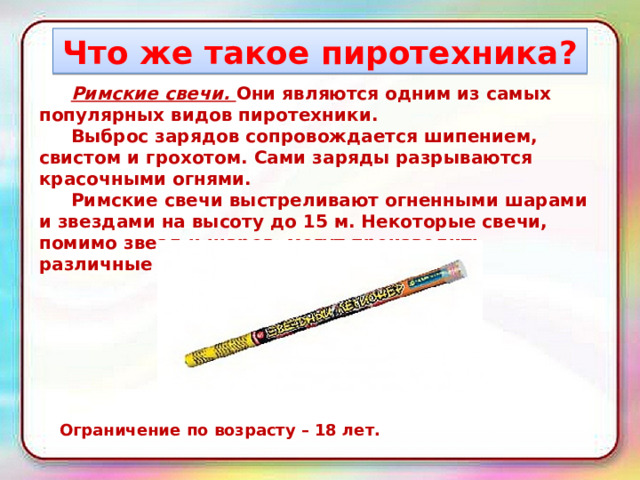 Что же такое пиротехника?  Римские свечи. Они являются одним из самых популярных видов пиротехники.   Выброс зарядов сопровождается шипением, свистом и грохотом. Сами заряды разрываются красочными огнями.   Римские свечи выстреливают огненными шарами и звездами на высоту до 15 м. Некоторые свечи, помимо звезд и шаров, могут производить различные эффекты. Ограничение по возрасту – 18 лет. 
