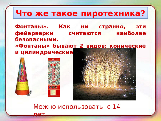 Что же такое пиротехника? Фонтаны». Как ни странно, эти фейерверки считаются наиболее безопасными.  «Фонтаны» бывают 2 видов: конические и цилиндрические. Можно использовать с 14 лет. 