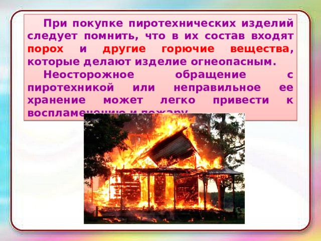  При покупке пиротехнических изделий следует помнить, что в их состав входят порох и другие горючие вещества , которые делают изделие огнеопасным.  Неосторожное обращение с пиротехникой или неправильное ее хранение может легко привести к воспламенению и пожару. 