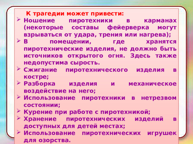  К трагедии может привести: Ношение пиротехники в карманах (некоторые составы фейерверка могут взрываться от удара, трения или нагрева); В помещении, где хранятся пиротехнические изделия, не должно быть источников открытого огня. Здесь также недопустима сырость. Сжигание пиротехнического изделия в костре; Разборка изделия и механическое воздействие на него; Использование пиротехники в нетрезвом состоянии; Курение при работе с пиротехникой; Хранение пиротехнических изделий в доступных для детей местах; Использование пиротехнических игрушек для озорства. 