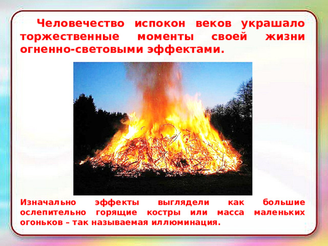  Человечество испокон веков украшало торжественные моменты своей жизни огненно-световыми эффектами. Изначально эффекты выглядели как большие ослепительно горящие костры или масса маленьких огоньков – так называемая иллюминация. 