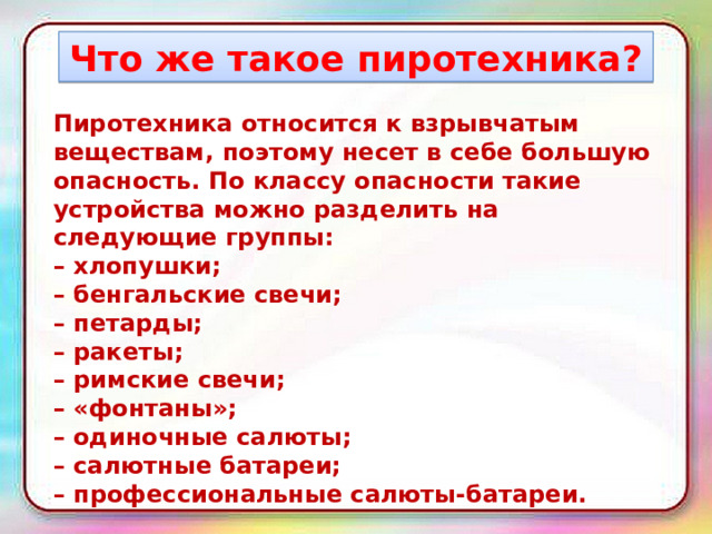 Что же такое пиротехника? Пиротехника относится к взрывчатым веществам, поэтому несет в себе большую опасность. По классу опасности такие устройства можно разделить на следующие группы: – хлопушки; – бенгальские свечи; – петарды; – ракеты; – римские свечи; – «фонтаны»; – одиночные салюты; – салютные батареи; – профессиональные салюты-батареи. 