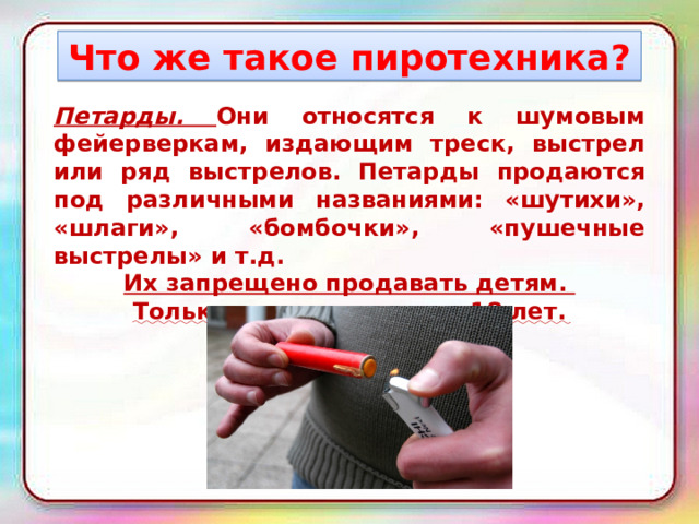 Что же такое пиротехника? Петарды. Они относятся к шумовым фейерверкам, издающим треск, выстрел или ряд выстрелов. Петарды продаются под различными названиями: «шутихи», «шлаги», «бомбочки», «пушечные выстрелы» и т.д. Их запрещено продавать детям. Только для лиц старше 18 лет. 