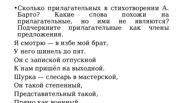 Сколько прилагательных в стихотворении А. Барто? Какие слова похожи на прилагательные, но ими не являются? Подчеркните прилагательные как члены предложения. Я смотрю — в избе мой брат, У него шинель до пят. Он с запиской отпускной К нам пришёл на выходной. Шурка — слесарь в мастерской, Он такой степенный, Представительный такой, Прямо как военный. 