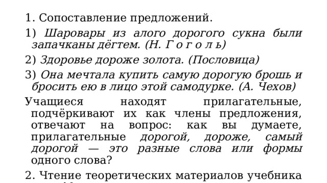 1. Сопоставление предложений. 1) Шаровары из алого дорогого сукна были запачканы дёгтем. (Н. Г о г о л ь) 2) Здоровье дороже золота. (Пословица) 3) Она мечтала купить самую дорогую брошь и бросить ею в лицо этой самодурке. (А. Чехов) Учащиеся находят прилагательные, подчёркивают их как члены предложения, отвечают на вопрос: как вы думаете, прилагательные дорогой, дороже, самый дорогой — это разные слова или формы одного слова? 2. Чтение теоретических материалов учебника на с. 10. 3. Выполнение упр. 375. 
