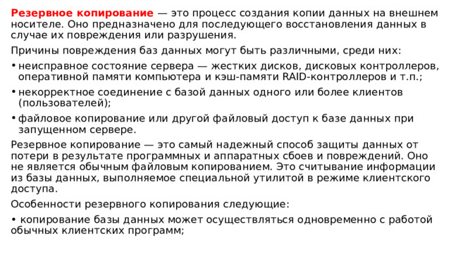 Резервное копирование — это процесс создания копии данных на внешнем носителе. Оно предназначено для последующего восстановления данных в случае их повреждения или разрушения. Причины повреждения баз данных могут быть различными, среди них: неисправное состояние сервера — жестких дисков, дисковых контроллеров, оперативной памяти компьютера и кэш-памяти RAID-контроллеров и т.п.; некорректное соединение с базой данных одного или более клиентов (пользователей); файловое копирование или другой файловый доступ к базе данных при запущенном сервере. Резервное копирование — это самый надежный способ защиты данных от потери в результате программных и аппаратных сбоев и повреждений. Оно не является обычным файловым копированием. Это считывание информации из базы данных, выполняемое специальной утилитой в режиме клиентского доступа. Особенности резервного копирования следующие: • копирование базы данных может осуществляться одновременно с работой обычных клиентских программ; 