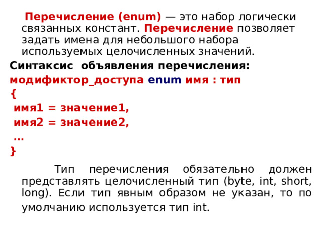  Перечисление (enum)  — это набор логически связанных констант. Перечисление позволяет задать имена для небольшого набора используемых целочисленных значений. Синтаксис объявления перечисления: модификтор_доступа  enum имя : тип {  имя1 = значение1,  имя2 = значение2, … }  Тип перечисления обязательно должен представлять целочисленный тип (byte, int, short, long). Если тип явным образом не указан, то по умолчанию используется тип int.  
