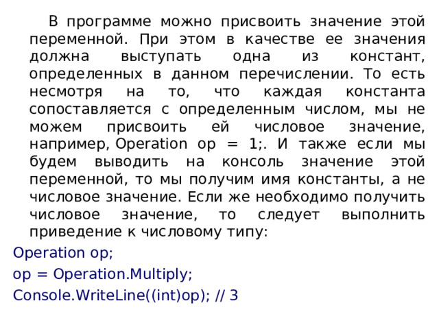  В программе можно присвоить значение этой переменной. При этом в качестве ее значения должна выступать одна из констант, определенных в данном перечислении. То есть несмотря на то, что каждая константа сопоставляется с определенным числом, мы не можем присвоить ей числовое значение, например, Operation op = 1;. И также если мы будем выводить на консоль значение этой переменной, то мы получим имя константы, а не числовое значение. Если же необходимо получить числовое значение, то следует выполнить приведение к числовому типу: Operation op; op = Operation.Multiply; Console.WriteLine((int)op); // 3 