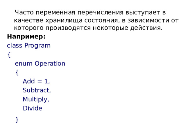  Часто переменная перечисления выступает в качестве хранилища состояния, в зависимости от которого производятся некоторые действия. Например: class Program {      enum Operation      {          Add = 1,          Subtract,          Multiply,          Divide      }  