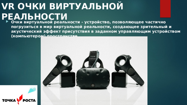 VR ОЧКИ ВИРТУАЛЬНОЙ РЕАЛЬНОСТИ Очки виртуальной реальности - устройство, позволяющее частично погрузиться в мир виртуальной реальности, создающее зрительный и акустический эффект присутствия в заданном управляющим устройством (компьютером) пространстве. 