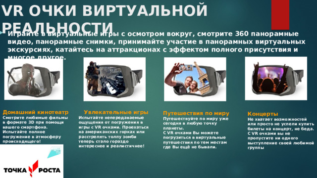 VR ОЧКИ ВИРТУАЛЬНОЙ РЕАЛЬНОСТИ Играйте в виртуальные игры с осмотром вокруг, смотрите 360 панорамные видео, панорамные снимки, принимайте участие в панорамных виртуальных экскурсиях, катайтесь на аттракционах с эффектом полного присутствия и многое другое.  Домашний кинотеатр Увлекательные игры Испытайте непередаваемые ощущения от погружения в игры с VR очками. Проехаться на американских горках или расстрелять толпу зомби теперь стало гораздо интереснее и реалистичнее! Смотрите любимые фильмы в формате 3D при помощи вашего смартфона. Испытайте полное погружение в атмосферу происходящего!  Путешествия по миру Путешествуйте по миру уже сегодня в любую точку планеты.  С VR очками Вы можете погрузиться в виртуальные путешествия по тем местам где Вы ещё не бывали.  Концерты Не хватает возможностей или просто не успели купить билеты на концерт, не беда. С VR очками вы не пропустите ни одного выступление своей любимой группы 