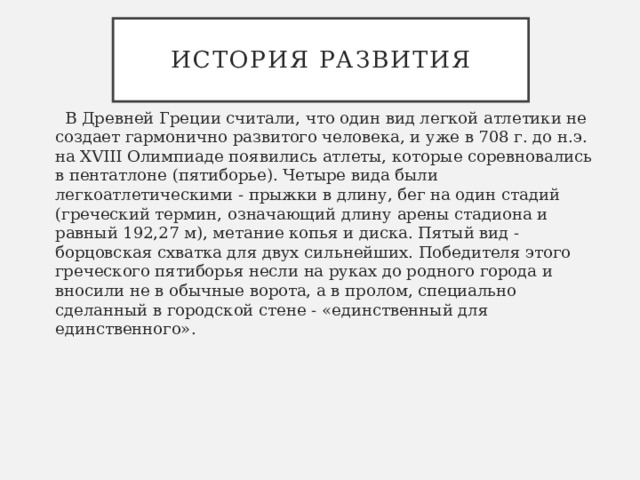 История развития   В Древней Греции считали, что один вид легкой атлетики не создает гармонично развитого человека, и уже в 708 г. до н.э. на XVIII Олимпиаде появились атлеты, которые соревновались в пентатлоне (пятиборье). Четыре вида были легкоатлетическими - прыжки в длину, бег на один стадий (греческий термин, означающий длину арены стадиона и равный 192,27 м), метание копья и диска. Пятый вид - борцовская схватка для двух сильнейших. Победителя этого греческого пятиборья несли на руках до родного города и вносили не в обычные ворота, а в пролом, специально сделанный в городской стене - «единственный для единственного». 