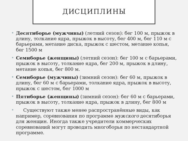 Дисциплины Десятиборье (мужчины)  (летний сезон): бег 100 м, прыжок в длину, толкание ядра, прыжок в высоту, бег 400 м, бег 110 м с барьерами, метание диска, прыжок с шестом, метание копья, бег 1500 м Семиборье (женщины)  (летний сезон): бег 100 м с барьерами, прыжок в высоту, толкание ядра, бег 200 м, прыжок в длину, метание копья, бег 800 м. Семиборье (мужчины)  (зимний сезон): бег 60 м, прыжок в длину, бег 60 м с барьерами, толкание ядра, прыжок в высоту, прыжок с шестом, бег 1000 м Пятиборье (женщины)  (зимний сезон): бег 60 м с барьерами, прыжок в высоту, толкание ядра, прыжок в длину, бег 800 м  Существуют также менее распространённые виды, как например, соревнования по программе  мужского  десятиборья для женщин. Иногда также учредители коммерческих соревнований могут проводить многоборья по нестандартной программе. 