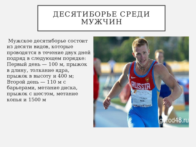 Десятиборье среди мужчин   Мужское десятиборье состоит из десяти видов, которые проводятся в течение двух дней подряд в следующем порядке: Первый день — 100 м, прыжок в длину, толкание ядра, прыжок в высоту и 400 м; Второй день — 110 м с барьерами, метание диска, прыжок с шестом, метание копья и 1500 м 